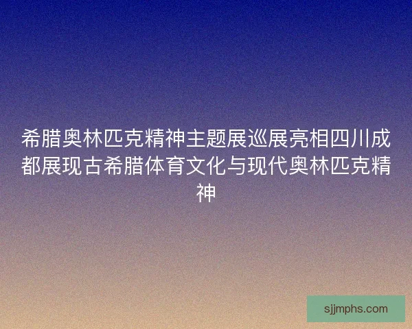 希腊奥林匹克精神主题展巡展亮相四川成都展现古希腊体育文化与现代奥林匹克精神