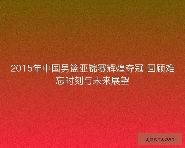 2015年中国男篮亚锦赛辉煌夺冠 回顾难忘时刻与未来展望