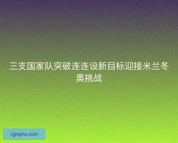 三支国家队突破连连设新目标迎接米兰冬奥挑战