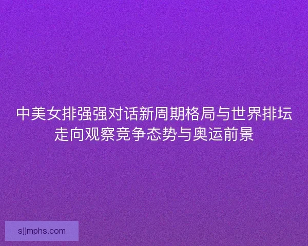 中美女排强强对话新周期格局与世界排坛走向观察竞争态势与奥运前景