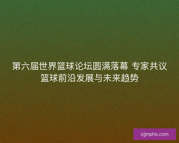 第六届世界篮球论坛圆满落幕 专家共议篮球前沿发展与未来趋势